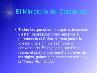 10
El Ministerio del Catequista
• Todos los que quieren seguir a Jesucristo
y están bautizados como señal de su
pertenencia al Señor, forman juntos la
Iglesia, que significa asamblea o
convocatoria. Es el pueblo que Dios
reúne, el pueblo que marcha a través de
los siglos, guiado por Jesús con rumbo a
la “Tierra Prometida”.
 