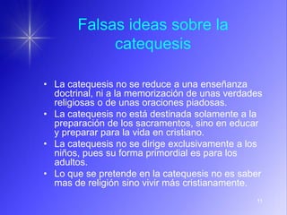 11
Falsas ideas sobre la
catequesis
• La catequesis no se reduce a una enseñanza
doctrinal, ni a la memorización de unas verdades
religiosas o de unas oraciones piadosas.
• La catequesis no está destinada solamente a la
preparación de los sacramentos, sino en educar
y preparar para la vida en cristiano.
• La catequesis no se dirige exclusivamente a los
niños, pues su forma primordial es para los
adultos.
• Lo que se pretende en la catequesis no es saber
mas de religión sino vivir más cristianamente.
 
