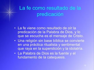 12
La fe como resultado de la
predicación
• La fe viene como resultado de oír la
predicación de la Palabra de Dios, y lo
que se escucha es el mensaje de Cristo.
• Una religión sin base bíblica se convierte
en una práctica ritualista y sentimental
que raya en la superstición y la idolatría.
• La Palabra de Dios es la fuente y el
fundamento de la catequesis.
 