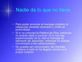 14
Nadie da lo que no tiene.
• Para poder anunciar el mensaje cristiano el
catequista necesita conocerlo y vivirlo en
profundidad.
• Si tu no conoces la Palabra de Dios, entonces
no podrás darla a conocer. Si tu nos has
experimentado en tu vida el mensaje de
salvación de Jesucristo, entonces no podrás
comunicarlo a los catequizandos.
• No puedes ser comunicador del mensaje
cristiano si este no ha llegado primero a tu
propio corazón.
 
