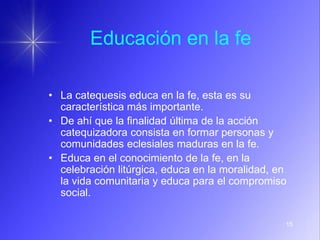 15
Educación en la fe
• La catequesis educa en la fe, esta es su
característica más importante.
• De ahí que la finalidad última de la acción
catequizadora consista en formar personas y
comunidades eclesiales maduras en la fe.
• Educa en el conocimiento de la fe, en la
celebración litúrgica, educa en la moralidad, en
la vida comunitaria y educa para el compromiso
social.
 