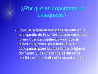 8
¿Por qué es importante la
catequesis?
• Porque la Iglesia del mañana está en la
catequesis de hoy. Una buena catequesis
forma buenos cristianos y no puede
haber creyentes sin catequesis. La
catequesis pone las bases de la Iglesia
del futuro y los cristianos serán en la
medida en que halla sido su catequesis.
 