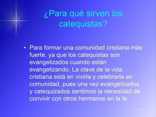 9
¿Para qué sirven los
catequistas?
• Para formar una comunidad cristiana más
fuerte, ya que los catequistas son
evangelizados cuando están
evangelizando. La clave de la vida
cristiana está en vivirla y celebrarla en
comunidad, pues una vez evangelizados
y catequizados sentimos la necesidad de
convivir con otros hermanos en la fe.
 