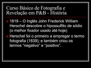 Curso Básico de Fotografia e
Revelação em P&B - História
   1819 – O Inglês John Frederick William
    Herschel descobre o hipossulfito de sódio
    (o melhor fixador usado até hoje)
   Herschel foi o primeiro a empregar o termo
    fotografia (1839); e também criou os
    termos “negativo” e “positivo”.
 