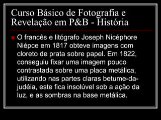 Curso Básico de Fotografia e
Revelação em P&B - História
   O francês e litógrafo Joseph Nicéphore
    Niépce em 1817 obteve imagens com
    cloreto de prata sobre papel. Em 1822,
    conseguiu fixar uma imagem pouco
    contrastada sobre uma placa metálica,
    utilizando nas partes claras betume-da-
    judéia, este fica insolúvel sob a ação da
    luz, e as sombras na base metálica.
 