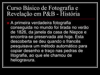 Curso Básico de Fotografia e
Revelação em P&B - História
   A primeira verdadeira fotografia
    conseguida no mundo foi tirada no verão
    de 1826, da janela da casa de Niepce e
    encontra-se preservada até hoje. Esta
    descoberta se deu quando o francês
    pesquisava um método automático para
    copiar desenho e traço nas pedras de
    litografia, ao que ele chamou de
    heliogravura.
 