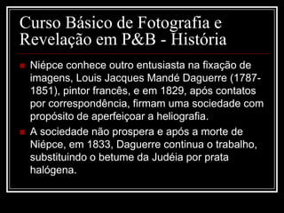 Curso Básico de Fotografia e
Revelação em P&B - História
   Niépce conhece outro entusiasta na fixação de
    imagens, Louis Jacques Mandé Daguerre (1787-
    1851), pintor francês, e em 1829, após contatos
    por correspondência, firmam uma sociedade com
    propósito de aperfeiçoar a heliografia.
   A sociedade não prospera e após a morte de
    Niépce, em 1833, Daguerre continua o trabalho,
    substituindo o betume da Judéia por prata
    halógena.
 