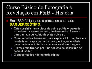 Curso Básico de Fotografia e
Revelação em P&B - História
   Em 1839 foi lançado o processo chamado
    DAGUERREÓTIPO.
       Este consistia numa placa de cobre polida e prateada,
        exposta em vapores de iodo, desta maneira, formava
        uma camada de iodeto de prata sobre si.
       Quando numa câmara escura e exposta à luz, a placa era
        revelada em vapor de mercúrio aquecido, este aderia
        onde havia a incidência da luz mostrando as imagens.
        Estas, eram fixadas por uma solução de tiossulfato de
        sódio (Fixador).
       O daguerreótipo não permitia cópias.
 