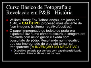 Curso Básico de Fotografia e
Revelação em P&B - História
   William Henry Fox Talbot lançou, em junho de
    1840, o CALÓTIPO, processo mais eficiente de
    fixar imagens (sistema negativo/positivo).
   O papel impregnado de iodeto de prata era
    exposto à luz numa câmara escura, a imagem era
    revelada com ácido gálico e fixada com
    tiossulfato de sódio. Resultando num negativo,
    que era impregnado de óleo até tornar-se
    transparente ( A INVENÇÃO DO NEGATIVO).
       O positivo se fazia por contato com papel sensibilizado,
        processo utilizado até os dias de hoje.
 