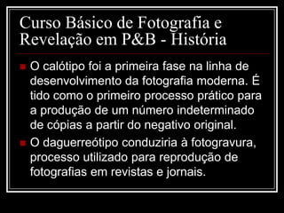 Curso Básico de Fotografia e
Revelação em P&B - História
   O calótipo foi a primeira fase na linha de
    desenvolvimento da fotografia moderna. É
    tido como o primeiro processo prático para
    a produção de um número indeterminado
    de cópias a partir do negativo original.
   O daguerreótipo conduziria à fotogravura,
    processo utilizado para reprodução de
    fotografias em revistas e jornais.
 