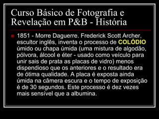 Curso Básico de Fotografia e
Revelação em P&B - História
   1851 - Morre Daguerre. Frederick Scott Archer,
    escultor inglês, inventa o processo de COLÓDIO
    úmido ou chapa úmida (uma mistura de algodão,
    pólvora, álcool e éter - usado como veículo para
    unir sais de prata as placas de vidro) menos
    dispendioso que os anteriores e o resultado era
    de ótima qualidade. A placa é exposta ainda
    úmida na câmera escura e o tempo de exposição
    é de 30 segundos. Este processo é dez vezes
    mais sensível que a albumina.
 