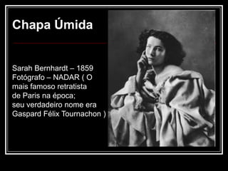 Chapa Úmida


Sarah Bernhardt – 1859
Fotógrafo – NADAR ( O
mais famoso retratista
de Paris na época;
seu verdadeiro nome era
Gaspard Félix Tournachon )
 