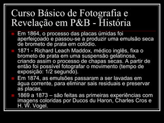 Curso Básico de Fotografia e
Revelação em P&B - História
   Em 1864, o processo das placas úmidas foi
    aperfeiçoado e passou-se a produzir uma emulsão seca
    de brometo de prata em colódio.
   1871 - Richard Leach Maddox, médico inglês, fixa o
    brometo de prata em uma suspensão gelatinosa,
    criando assim o processo de chapas secas. A partir de
    então foi possível fotografar o movimento (tempo de
    exposição: 1/2 segundo).
   Em 1874, as emulsões passaram a ser lavadas em
    água corrente, para eliminar sais residuais e preservar
    as placas.
   1869 a 1873 – são feitas as primeiras experiências com
    imagens coloridas por Ducos du Haron, Charles Cros e
    H. W. Vogel.
 
