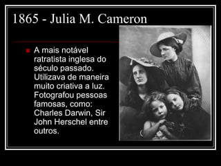 1865 - Julia M. Cameron

     A mais notável
      ratratista inglesa do
      século passado.
      Utilizava de maneira
      muito criativa a luz.
      Fotografou pessoas
      famosas, como:
      Charles Darwin, Sir
      John Herschel entre
      outros.
 