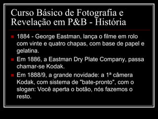 Curso Básico de Fotografia e
Revelação em P&B - História
   1884 - George Eastman, lança o filme em rolo
    com vinte e quatro chapas, com base de papel e
    gelatina.
   Em 1886, a Eastman Dry Plate Company, passa
    chamar-se Kodak.
   Em 1888/9, a grande novidade: a 1ª câmera
    Kodak, com sistema de "bate-pronto", com o
    slogan: Você aperta o botão, nós fazemos o
    resto.
 