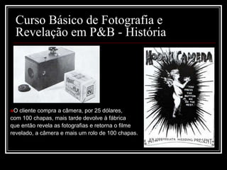 Curso Básico de Fotografia e
 Revelação em P&B - História




O cliente compra a câmera, por 25 dólares,
com 100 chapas, mais tarde devolve à fábrica
que então revela as fotografias e retorna o filme
revelado, a câmera e mais um rolo de 100 chapas.
 