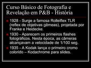 Curso Básico de Fotografia e
Revelação em P&B - História
   1928 - Surge a famosa Rolleiflex TLR
    (reflex de objetivas gêmeas), projetada por
    Franke e Heidecke.
   1930 - Aparecem os primeiros flashes
    fotográficos. Nesta época, as câmeras
    alcançavam a velocidade de 1/100 seg.
   1935 - A Kodak lança o primeiro cromo
    colorido – Kodachrome para slides.
 