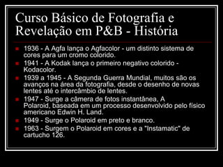 Curso Básico de Fotografia e
Revelação em P&B - História
   1936 - A Agfa lança o Agfacolor - um distinto sistema de
    cores para um cromo colorido.
   1941 - A Kodak lança o primeiro negativo colorido -
    Kodacolor.
   1939 a 1945 - A Segunda Guerra Mundial, muitos são os
    avanços na área da fotografia, desde o desenho de novas
    lentes até o intercâmbio de lentes.
   1947 - Surge a câmera de fotos instantânea, A
    Polaroid, baseada em um processo desenvolvido pelo físico
    americano Edwin H. Land.
   1949 - Surge o Polaroid em preto e branco.
   1963 - Surgem o Polaroid em cores e a "Instamatic" de
    cartucho 126.
 