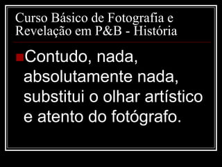 Curso Básico de Fotografia e
Revelação em P&B - História
Contudo,   nada,
 absolutamente nada,
 substitui o olhar artístico
 e atento do fotógrafo.
 