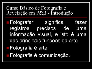 Curso Básico de Fotografia e
Revelação em P&B - Introdução
 Fotografar      significa    fazer
  registros precisos de uma
  informação visual, e isto é uma
  das principais funções da arte.
 Fotografia é arte.
 Fotografia é comunicação.
 