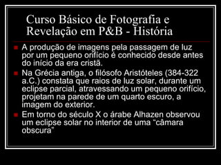 Curso Básico de Fotografia e
     Revelação em P&B - História
   A produção de imagens pela passagem de luz
    por um pequeno orifício é conhecido desde antes
    do início da era cristã.
   Na Grécia antiga, o filósofo Aristóteles (384-322
    a.C.) constata que raios de luz solar, durante um
    eclipse parcial, atravessando um pequeno orifício,
    projetam na parede de um quarto escuro, a
    imagem do exterior.
   Em torno do século X o árabe Alhazen observou
    um eclipse solar no interior de uma “câmara
    obscura”
 
