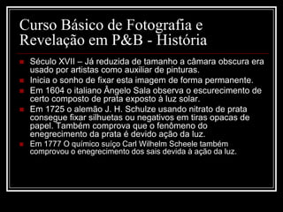 Curso Básico de Fotografia e
Revelação em P&B - História
   Século XVII – Já reduzida de tamanho a câmara obscura era
    usado por artistas como auxiliar de pinturas.
   Inicia o sonho de fixar esta imagem de forma permanente.
   Em 1604 o italiano Ângelo Sala observa o escurecimento de
    certo composto de prata exposto à luz solar.
   Em 1725 o alemão J. H. Schulze usando nitrato de prata
    consegue fixar silhuetas ou negativos em tiras opacas de
    papel. Também comprova que o fenômeno do
    enegrecimento da prata é devido ação da luz.
   Em 1777 O químico suíço Carl Wilhelm Scheele também
    comprovou o enegrecimento dos sais devida à ação da luz.
 