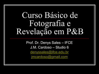 Curso Básico de
   Fotografia e
Revelação em P&B
  Prof. Dr. Denys Sales – IFCE
    J.M. Cardoso – Studio 6
    denyssales@ifce.edu.br
     jmcardoso@gmail.com
 
