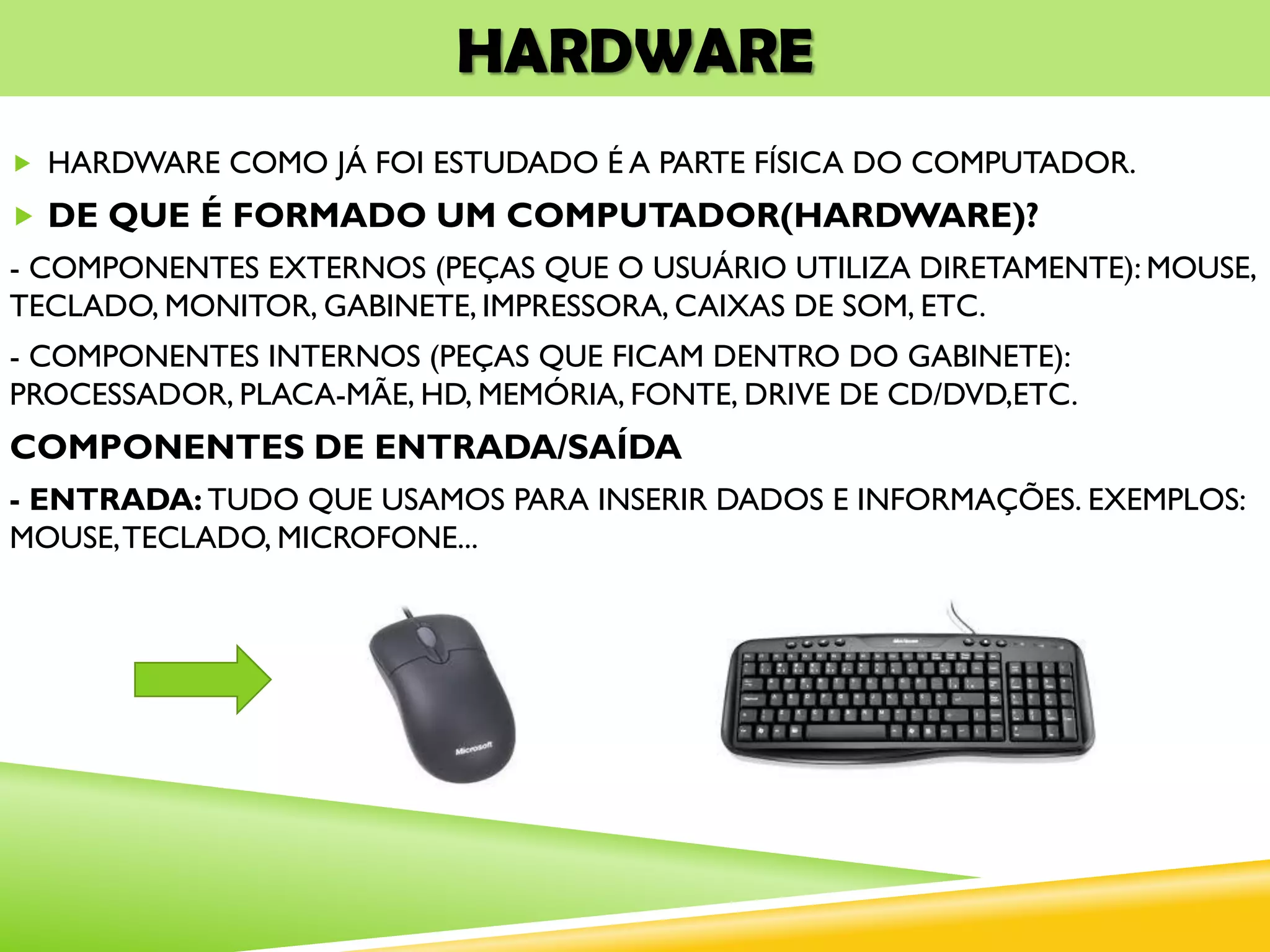 HARDWARE
 HARDWARE COMO JÁ FOI ESTUDADO É A PARTE FÍSICA DO COMPUTADOR.
 DE QUE É FORMADO UM COMPUTADOR(HARDWARE)?
- COMPONENTES EXTERNOS (PEÇAS QUE O USUÁRIO UTILIZA DIRETAMENTE): MOUSE,
TECLADO, MONITOR, GABINETE, IMPRESSORA, CAIXAS DE SOM, ETC.
- COMPONENTES INTERNOS (PEÇAS QUE FICAM DENTRO DO GABINETE):
PROCESSADOR, PLACA-MÃE, HD, MEMÓRIA, FONTE, DRIVE DE CD/DVD,ETC.
COMPONENTES DE ENTRADA/SAÍDA
- ENTRADA: TUDO QUE USAMOS PARA INSERIR DADOS E INFORMAÇÕES. EXEMPLOS:
MOUSE,TECLADO, MICROFONE...
 