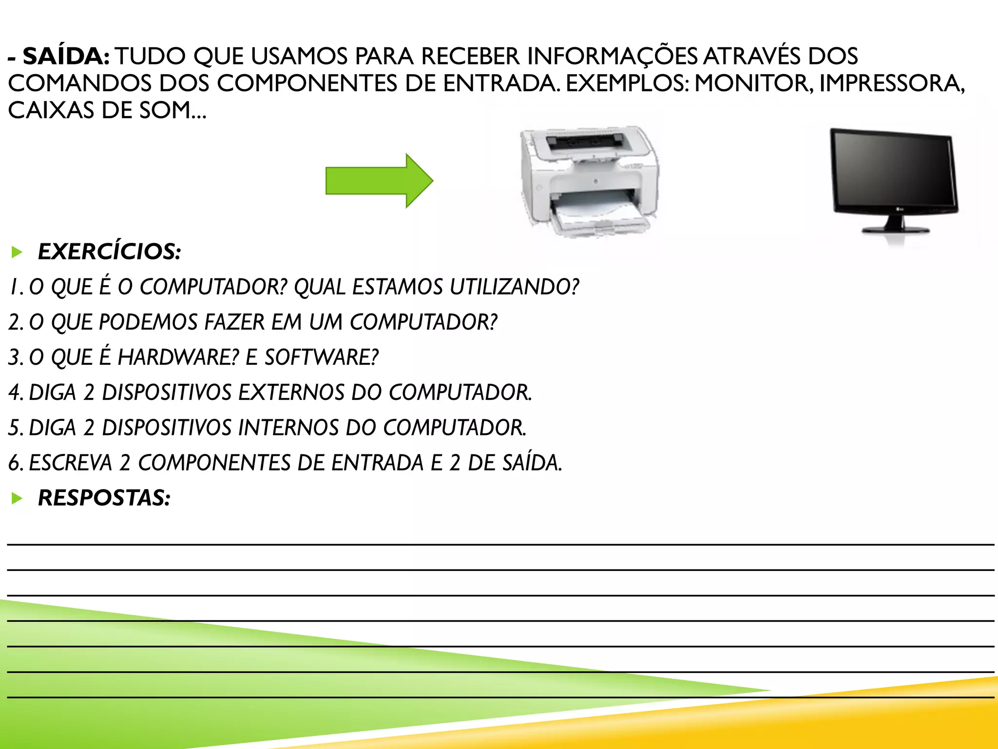 - SAÍDA: TUDO QUE USAMOS PARA RECEBER INFORMAÇÕES ATRAVÉS DOS
COMANDOS DOS COMPONENTES DE ENTRADA. EXEMPLOS: MONITOR, IMPRESSORA,
CAIXAS DE SOM...
 EXERCÍCIOS:
1. O QUE É O COMPUTADOR? QUAL ESTAMOS UTILIZANDO?
2. O QUE PODEMOS FAZER EM UM COMPUTADOR?
3. O QUE É HARDWARE? E SOFTWARE?
4. DIGA 2 DISPOSITIVOS EXTERNOS DO COMPUTADOR.
5. DIGA 2 DISPOSITIVOS INTERNOS DO COMPUTADOR.
6. ESCREVA 2 COMPONENTES DE ENTRADA E 2 DE SAÍDA.
 RESPOSTAS:
____________________________________________________________________________
____________________________________________________________________________
____________________________________________________________________________
____________________________________________________________________________
____________________________________________________________________________
____________________________________________________________________________
____________________________________________________________________________
 