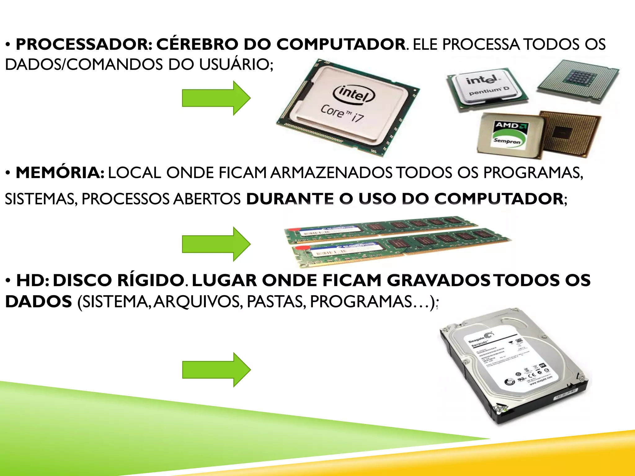 • PROCESSADOR: CÉREBRO DO COMPUTADOR. ELE PROCESSA TODOS OS
DADOS/COMANDOS DO USUÁRIO;
• MEMÓRIA: LOCAL ONDE FICAM ARMAZENADOS TODOS OS PROGRAMAS,
SISTEMAS, PROCESSOS ABERTOS DURANTE O USO DO COMPUTADOR;
• HD: DISCO RÍGIDO. LUGAR ONDE FICAM GRAVADOSTODOS OS
DADOS (SISTEMA,ARQUIVOS, PASTAS, PROGRAMAS…);
 