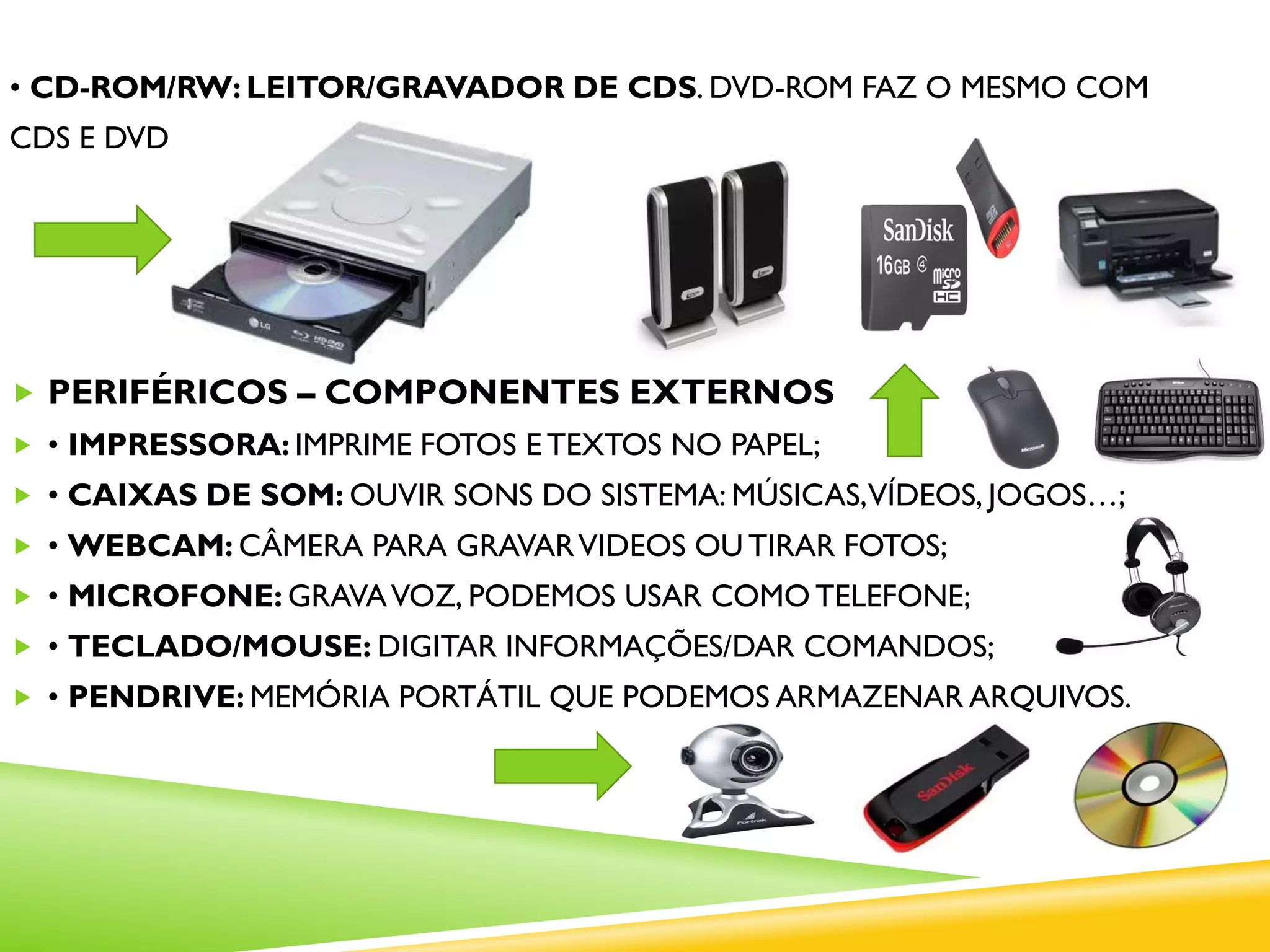 • CD-ROM/RW: LEITOR/GRAVADOR DE CDS. DVD-ROM FAZ O MESMO COM
CDS E DVDS.
 PERIFÉRICOS – COMPONENTES EXTERNOS
 • IMPRESSORA: IMPRIME FOTOS E TEXTOS NO PAPEL;
 • CAIXAS DE SOM: OUVIR SONS DO SISTEMA: MÚSICAS,VÍDEOS, JOGOS…;
 • WEBCAM: CÂMERA PARA GRAVARVIDEOS OU TIRAR FOTOS;
 • MICROFONE: GRAVAVOZ, PODEMOS USAR COMO TELEFONE;
 • TECLADO/MOUSE: DIGITAR INFORMAÇÕES/DAR COMANDOS;
 • PENDRIVE: MEMÓRIA PORTÁTIL QUE PODEMOS ARMAZENAR ARQUIVOS.
 