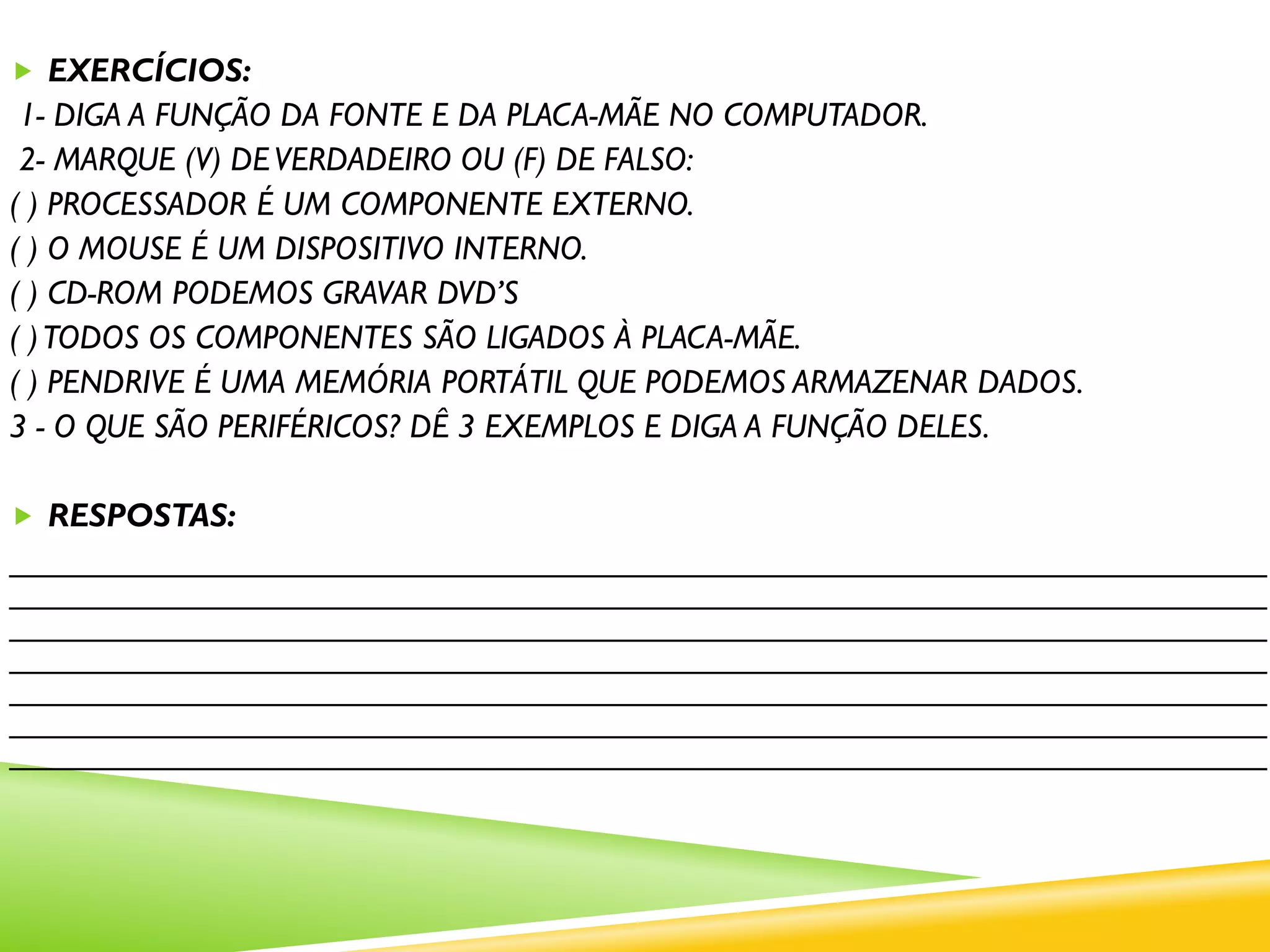 EXERCÍCIOS:
1- DIGA A FUNÇÃO DA FONTE E DA PLACA-MÃE NO COMPUTADOR.
2- MARQUE (V) DEVERDADEIRO OU (F) DE FALSO:
( ) PROCESSADOR É UM COMPONENTE EXTERNO.
( ) O MOUSE É UM DISPOSITIVO INTERNO.
( ) CD-ROM PODEMOS GRAVAR DVD’S
( )TODOS OS COMPONENTES SÃO LIGADOS À PLACA-MÃE.
( ) PENDRIVE É UMA MEMÓRIA PORTÁTIL QUE PODEMOS ARMAZENAR DADOS.
3 - O QUE SÃO PERIFÉRICOS? DÊ 3 EXEMPLOS E DIGA A FUNÇÃO DELES.
 RESPOSTAS:
____________________________________________________________________
____________________________________________________________________
____________________________________________________________________
____________________________________________________________________
____________________________________________________________________
____________________________________________________________________
____________________________________________________________________
 