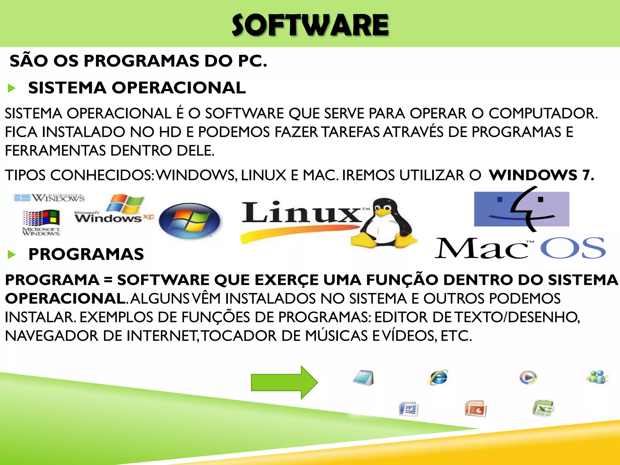 SOFTWARE
SÃO OS PROGRAMAS DO PC.
 SISTEMA OPERACIONAL
SISTEMA OPERACIONAL É O SOFTWARE QUE SERVE PARA OPERAR O COMPUTADOR.
FICA INSTALADO NO HD E PODEMOS FAZERTAREFAS ATRAVÉS DE PROGRAMAS E
FERRAMENTAS DENTRO DELE.
TIPOS CONHECIDOS:WINDOWS, LINUX E MAC. IREMOS UTILIZAR O WINDOWS 7.
 PROGRAMAS
PROGRAMA = SOFTWARE QUE EXERÇE UMA FUNÇÃO DENTRO DO SISTEMA
OPERACIONAL.ALGUNSVÊM INSTALADOS NO SISTEMA E OUTROS PODEMOS
INSTALAR. EXEMPLOS DE FUNÇÕES DE PROGRAMAS: EDITOR DE TEXTO/DESENHO,
NAVEGADOR DE INTERNET,TOCADOR DE MÚSICAS EVÍDEOS, ETC.
 