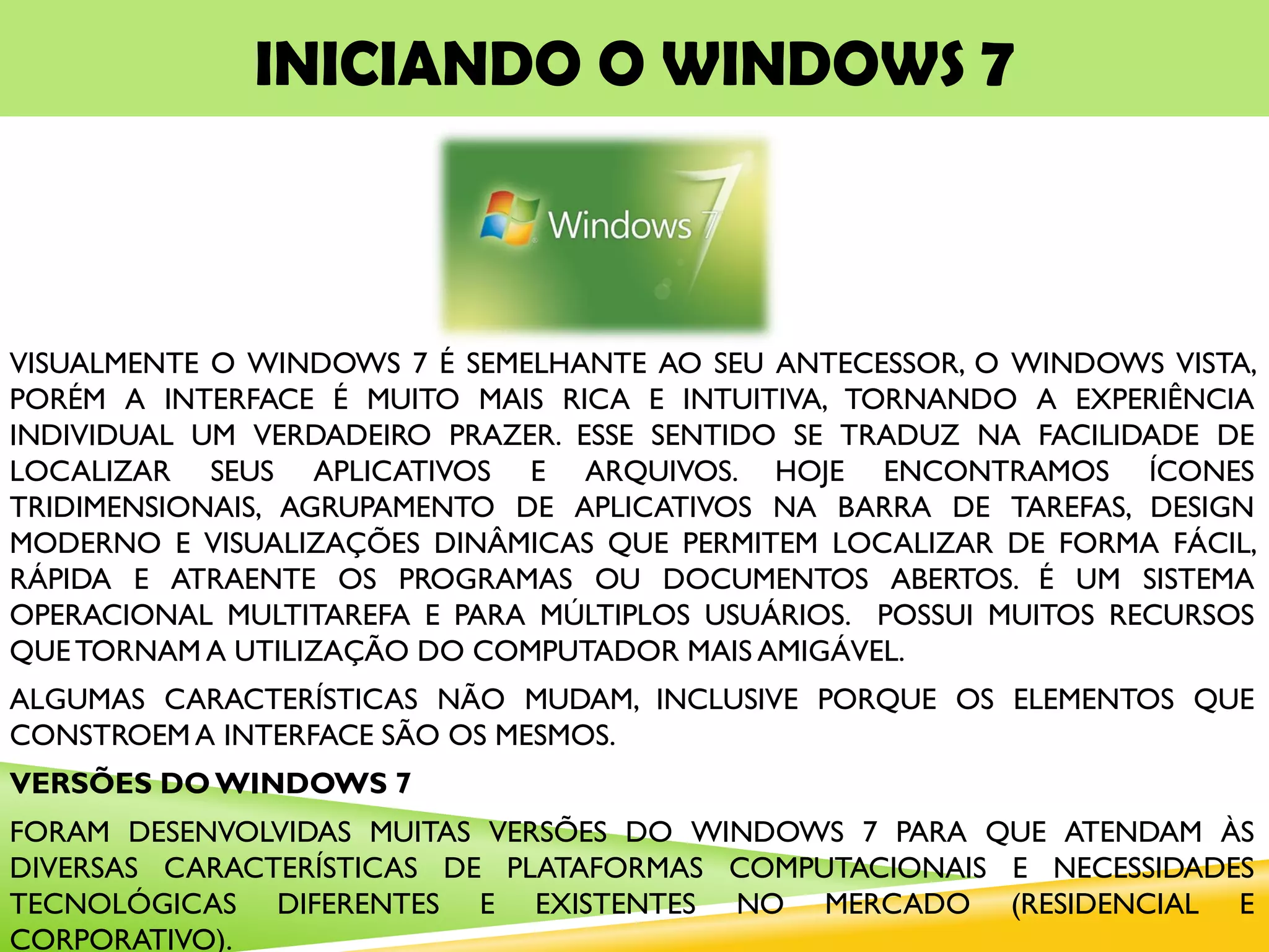 INICIANDO O WINDOWS 7
VISUALMENTE O WINDOWS 7 É SEMELHANTE AO SEU ANTECESSOR, O WINDOWS VISTA,
PORÉM A INTERFACE É MUITO MAIS RICA E INTUITIVA, TORNANDO A EXPERIÊNCIA
INDIVIDUAL UM VERDADEIRO PRAZER. ESSE SENTIDO SE TRADUZ NA FACILIDADE DE
LOCALIZAR SEUS APLICATIVOS E ARQUIVOS. HOJE ENCONTRAMOS ÍCONES
TRIDIMENSIONAIS, AGRUPAMENTO DE APLICATIVOS NA BARRA DE TAREFAS, DESIGN
MODERNO E VISUALIZAÇÕES DINÂMICAS QUE PERMITEM LOCALIZAR DE FORMA FÁCIL,
RÁPIDA E ATRAENTE OS PROGRAMAS OU DOCUMENTOS ABERTOS. É UM SISTEMA
OPERACIONAL MULTITAREFA E PARA MÚLTIPLOS USUÁRIOS. POSSUI MUITOS RECURSOS
QUETORNAM A UTILIZAÇÃO DO COMPUTADOR MAIS AMIGÁVEL.
ALGUMAS CARACTERÍSTICAS NÃO MUDAM, INCLUSIVE PORQUE OS ELEMENTOS QUE
CONSTROEM A INTERFACE SÃO OS MESMOS.
VERSÕES DO WINDOWS 7
FORAM DESENVOLVIDAS MUITAS VERSÕES DO WINDOWS 7 PARA QUE ATENDAM ÀS
DIVERSAS CARACTERÍSTICAS DE PLATAFORMAS COMPUTACIONAIS E NECESSIDADES
TECNOLÓGICAS DIFERENTES E EXISTENTES NO MERCADO (RESIDENCIAL E
CORPORATIVO).
 