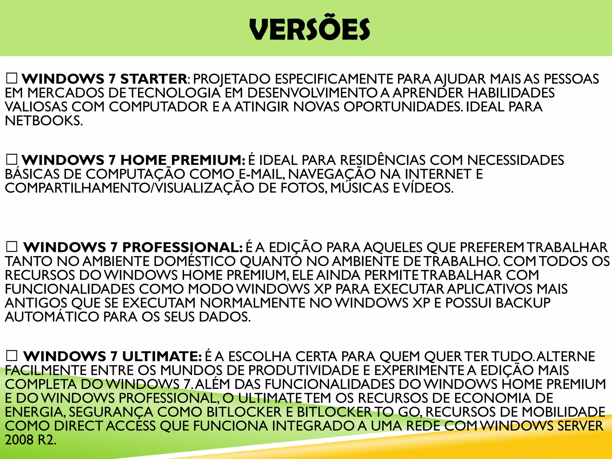 VERSÕES
WINDOWS 7 STARTER: PROJETADO ESPECIFICAMENTE PARA AJUDAR MAIS AS PESSOAS
EM MERCADOS DETECNOLOGIA EM DESENVOLVIMENTO A APRENDER HABILIDADES
VALIOSAS COM COMPUTADOR E A ATINGIR NOVAS OPORTUNIDADES. IDEAL PARA
NETBOOKS.
WINDOWS 7 HOME PREMIUM: É IDEAL PARA RESIDÊNCIAS COM NECESSIDADES
BÁSICAS DE COMPUTAÇÃO COMO E-MAIL, NAVEGAÇÃO NA INTERNET E
COMPARTILHAMENTO/VISUALIZAÇÃO DE FOTOS, MÚSICAS EVÍDEOS.
WINDOWS 7 PROFESSIONAL: É A EDIÇÃO PARA AQUELES QUE PREFEREMTRABALHAR
TANTO NO AMBIENTE DOMÉSTICO QUANTO NO AMBIENTE DETRABALHO. COMTODOS OS
RECURSOS DOWINDOWS HOME PREMIUM, ELE AINDA PERMITETRABALHAR COM
FUNCIONALIDADES COMO MODOWINDOWS XP PARA EXECUTAR APLICATIVOS MAIS
ANTIGOS QUE SE EXECUTAM NORMALMENTE NOWINDOWS XP E POSSUI BACKUP
AUTOMÁTICO PARA OS SEUS DADOS.
WINDOWS 7 ULTIMATE: É A ESCOLHA CERTA PARA QUEM QUERTERTUDO.ALTERNE
FACILMENTE ENTRE OS MUNDOS DE PRODUTIVIDADE E EXPERIMENTE A EDIÇÃO MAIS
COMPLETA DOWINDOWS 7.ALÉM DAS FUNCIONALIDADES DOWINDOWS HOME PREMIUM
E DOWINDOWS PROFESSIONAL, O ULTIMATETEM OS RECURSOS DE ECONOMIA DE
ENERGIA, SEGURANÇA COMO BITLOCKER E BITLOCKERTO GO, RECURSOS DE MOBILIDADE
COMO DIRECT ACCESS QUE FUNCIONA INTEGRADO A UMA REDE COMWINDOWS SERVER
2008 R2.
 