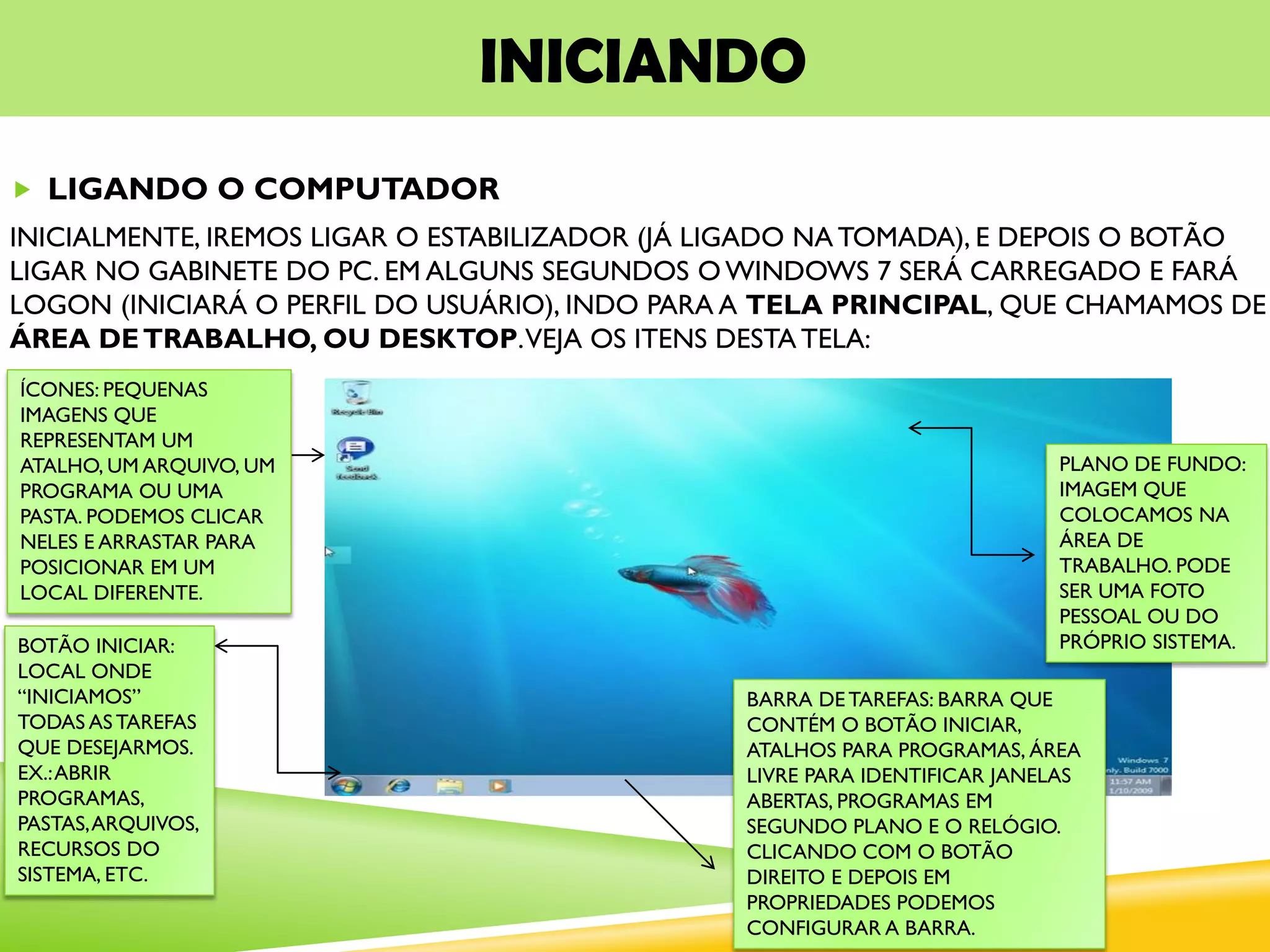 INICIANDO
 LIGANDO O COMPUTADOR
INICIALMENTE, IREMOS LIGAR O ESTABILIZADOR (JÁ LIGADO NA TOMADA), E DEPOIS O BOTÃO
LIGAR NO GABINETE DO PC. EM ALGUNS SEGUNDOS O WINDOWS 7 SERÁ CARREGADO E FARÁ
LOGON (INICIARÁ O PERFIL DO USUÁRIO), INDO PARA A TELA PRINCIPAL, QUE CHAMAMOS DE
ÁREA DETRABALHO, OU DESKTOP.VEJA OS ITENS DESTA TELA:
BOTÃO INICIAR:
LOCAL ONDE
“INICIAMOS”
TODAS AS TAREFAS
QUE DESEJARMOS.
EX.:ABRIR
PROGRAMAS,
PASTAS,ARQUIVOS,
RECURSOS DO
SISTEMA, ETC.
BARRA DETAREFAS: BARRA QUE
CONTÉM O BOTÃO INICIAR,
ATALHOS PARA PROGRAMAS, ÁREA
LIVRE PARA IDENTIFICAR JANELAS
ABERTAS, PROGRAMAS EM
SEGUNDO PLANO E O RELÓGIO.
CLICANDO COM O BOTÃO
DIREITO E DEPOIS EM
PROPRIEDADES PODEMOS
CONFIGURAR A BARRA.
ÍCONES: PEQUENAS
IMAGENS QUE
REPRESENTAM UM
ATALHO, UM ARQUIVO, UM
PROGRAMA OU UMA
PASTA. PODEMOS CLICAR
NELES E ARRASTAR PARA
POSICIONAR EM UM
LOCAL DIFERENTE.
PLANO DE FUNDO:
IMAGEM QUE
COLOCAMOS NA
ÁREA DE
TRABALHO. PODE
SER UMA FOTO
PESSOAL OU DO
PRÓPRIO SISTEMA.
 