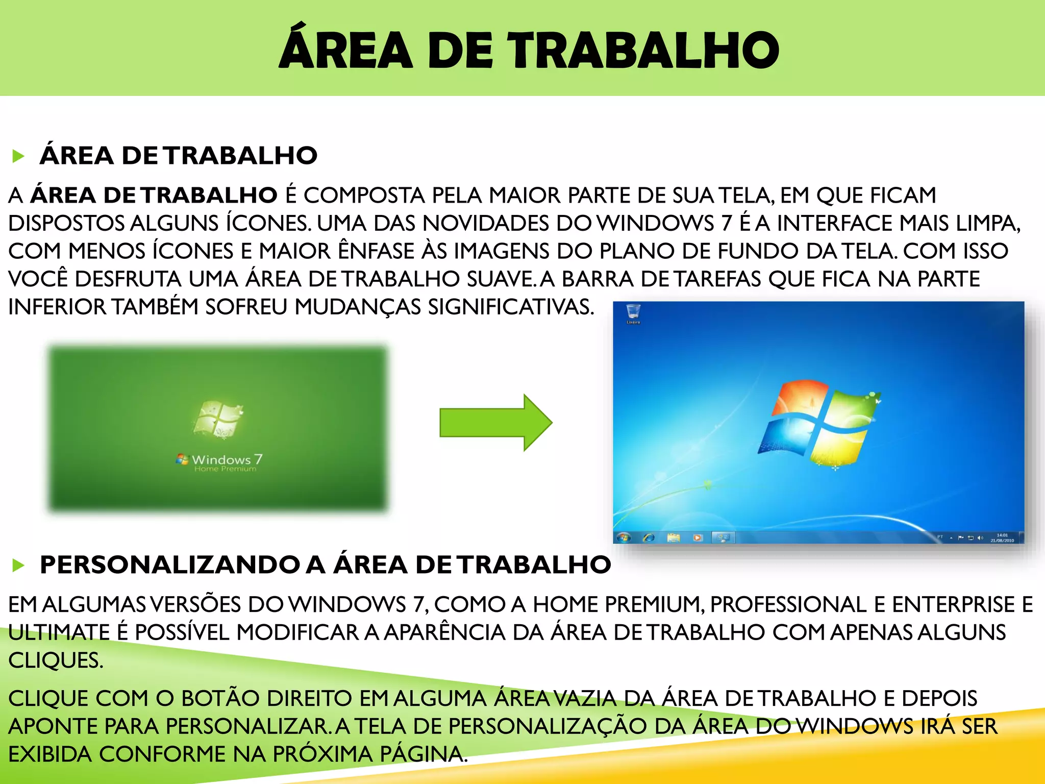 ÁREA DE TRABALHO
 ÁREA DETRABALHO
A ÁREA DETRABALHO É COMPOSTA PELA MAIOR PARTE DE SUA TELA, EM QUE FICAM
DISPOSTOS ALGUNS ÍCONES. UMA DAS NOVIDADES DO WINDOWS 7 É A INTERFACE MAIS LIMPA,
COM MENOS ÍCONES E MAIOR ÊNFASE ÀS IMAGENS DO PLANO DE FUNDO DA TELA. COM ISSO
VOCÊ DESFRUTA UMA ÁREA DE TRABALHO SUAVE.A BARRA DE TAREFAS QUE FICA NA PARTE
INFERIOR TAMBÉM SOFREU MUDANÇAS SIGNIFICATIVAS.
 PERSONALIZANDO A ÁREA DETRABALHO
EM ALGUMASVERSÕES DO WINDOWS 7, COMO A HOME PREMIUM, PROFESSIONAL E ENTERPRISE E
ULTIMATE É POSSÍVEL MODIFICAR A APARÊNCIA DA ÁREA DE TRABALHO COM APENAS ALGUNS
CLIQUES.
CLIQUE COM O BOTÃO DIREITO EM ALGUMA ÁREAVAZIA DA ÁREA DE TRABALHO E DEPOIS
APONTE PARA PERSONALIZAR.A TELA DE PERSONALIZAÇÃO DA ÁREA DO WINDOWS IRÁ SER
EXIBIDA CONFORME NA PRÓXIMA PÁGINA.
 