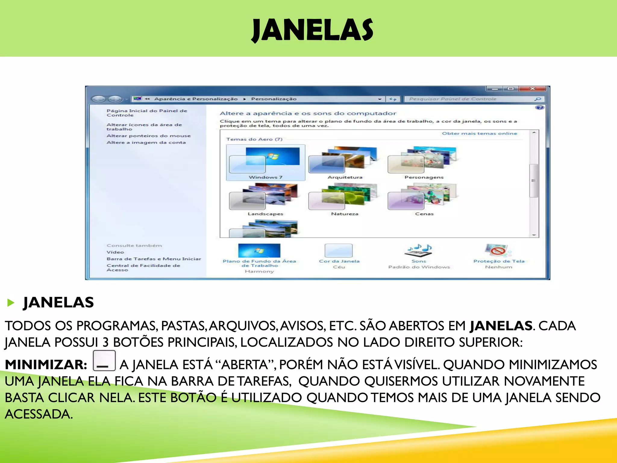 JANELAS
 JANELAS
TODOS OS PROGRAMAS, PASTAS,ARQUIVOS,AVISOS, ETC. SÃO ABERTOS EM JANELAS. CADA
JANELA POSSUI 3 BOTÕES PRINCIPAIS, LOCALIZADOS NO LADO DIREITO SUPERIOR:
MINIMIZAR: A JANELA ESTÁ “ABERTA”, PORÉM NÃO ESTÁVISÍVEL. QUANDO MINIMIZAMOS
UMA JANELA ELA FICA NA BARRA DE TAREFAS, QUANDO QUISERMOS UTILIZAR NOVAMENTE
BASTA CLICAR NELA. ESTE BOTÃO É UTILIZADO QUANDO TEMOS MAIS DE UMA JANELA SENDO
ACESSADA.
 
