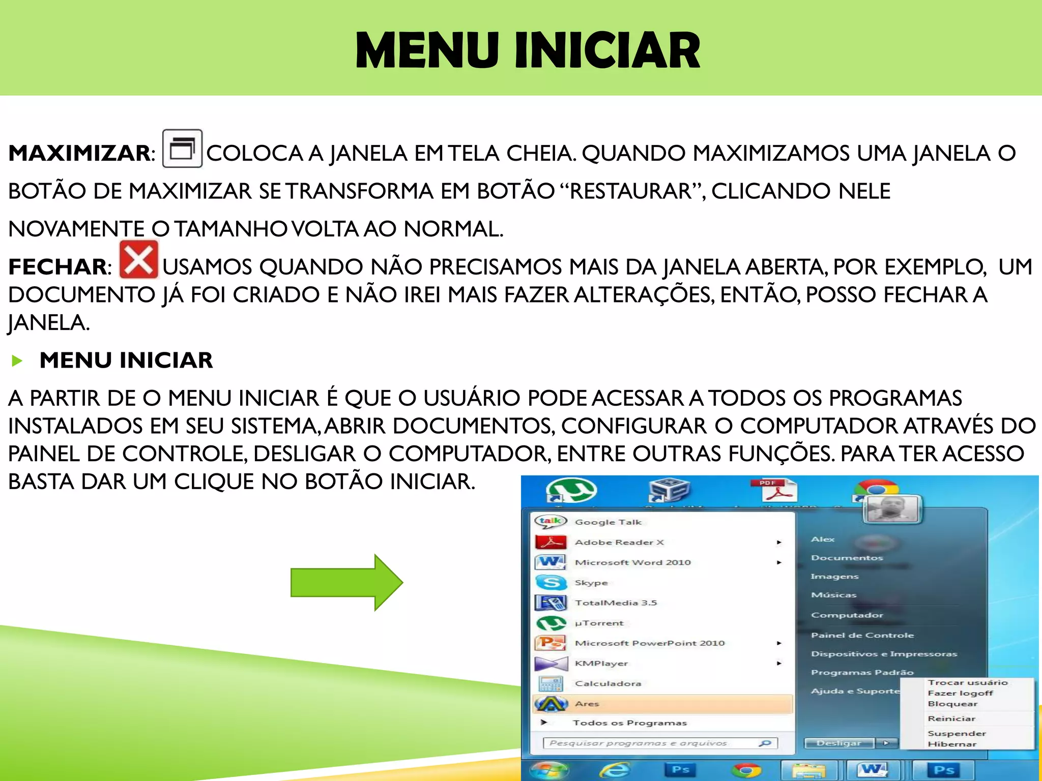 MENU INICIAR
MAXIMIZAR: COLOCA A JANELA EM TELA CHEIA. QUANDO MAXIMIZAMOS UMA JANELA O
BOTÃO DE MAXIMIZAR SE TRANSFORMA EM BOTÃO “RESTAURAR”, CLICANDO NELE
NOVAMENTE O TAMANHOVOLTA AO NORMAL.
FECHAR: USAMOS QUANDO NÃO PRECISAMOS MAIS DA JANELA ABERTA, POR EXEMPLO, UM
DOCUMENTO JÁ FOI CRIADO E NÃO IREI MAIS FAZER ALTERAÇÕES, ENTÃO, POSSO FECHAR A
JANELA.
 MENU INICIAR
A PARTIR DE O MENU INICIAR É QUE O USUÁRIO PODE ACESSAR A TODOS OS PROGRAMAS
INSTALADOS EM SEU SISTEMA,ABRIR DOCUMENTOS, CONFIGURAR O COMPUTADOR ATRAVÉS DO
PAINEL DE CONTROLE, DESLIGAR O COMPUTADOR, ENTRE OUTRAS FUNÇÕES. PARATER ACESSO
BASTA DAR UM CLIQUE NO BOTÃO INICIAR.
 