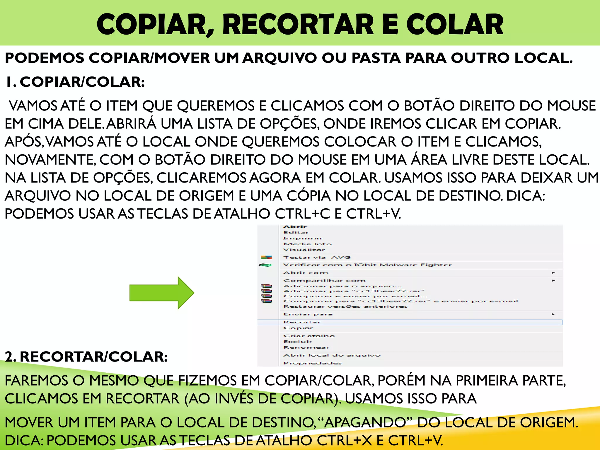 COPIAR, RECORTAR E COLAR
PODEMOS COPIAR/MOVER UM ARQUIVO OU PASTA PARA OUTRO LOCAL.
1. COPIAR/COLAR:
VAMOS ATÉ O ITEM QUE QUEREMOS E CLICAMOS COM O BOTÃO DIREITO DO MOUSE
EM CIMA DELE.ABRIRÁ UMA LISTA DE OPÇÕES, ONDE IREMOS CLICAR EM COPIAR.
APÓS,VAMOS ATÉ O LOCAL ONDE QUEREMOS COLOCAR O ITEM E CLICAMOS,
NOVAMENTE, COM O BOTÃO DIREITO DO MOUSE EM UMA ÁREA LIVRE DESTE LOCAL.
NA LISTA DE OPÇÕES, CLICAREMOS AGORA EM COLAR. USAMOS ISSO PARA DEIXAR UM
ARQUIVO NO LOCAL DE ORIGEM E UMA CÓPIA NO LOCAL DE DESTINO. DICA:
PODEMOS USAR AS TECLAS DE ATALHO CTRL+C E CTRL+V.
2. RECORTAR/COLAR:
FAREMOS O MESMO QUE FIZEMOS EM COPIAR/COLAR, PORÉM NA PRIMEIRA PARTE,
CLICAMOS EM RECORTAR (AO INVÉS DE COPIAR). USAMOS ISSO PARA
MOVER UM ITEM PARA O LOCAL DE DESTINO,“APAGANDO” DO LOCAL DE ORIGEM.
DICA: PODEMOS USAR AS TECLAS DE ATALHO CTRL+X E CTRL+V.
 