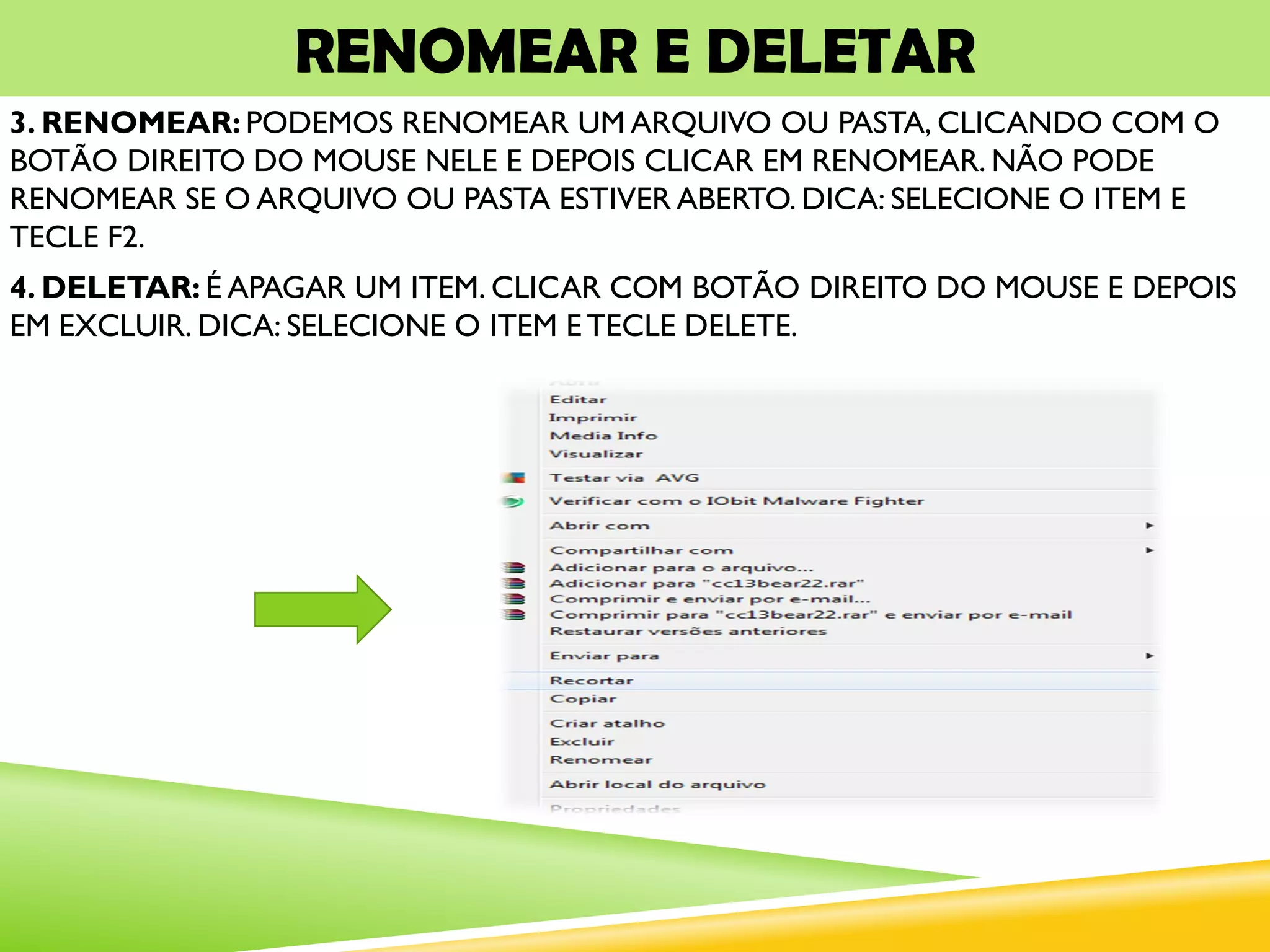 RENOMEAR E DELETAR
3. RENOMEAR: PODEMOS RENOMEAR UM ARQUIVO OU PASTA, CLICANDO COM O
BOTÃO DIREITO DO MOUSE NELE E DEPOIS CLICAR EM RENOMEAR. NÃO PODE
RENOMEAR SE O ARQUIVO OU PASTA ESTIVER ABERTO. DICA: SELECIONE O ITEM E
TECLE F2.
4. DELETAR: É APAGAR UM ITEM. CLICAR COM BOTÃO DIREITO DO MOUSE E DEPOIS
EM EXCLUIR. DICA: SELECIONE O ITEM E TECLE DELETE.
 