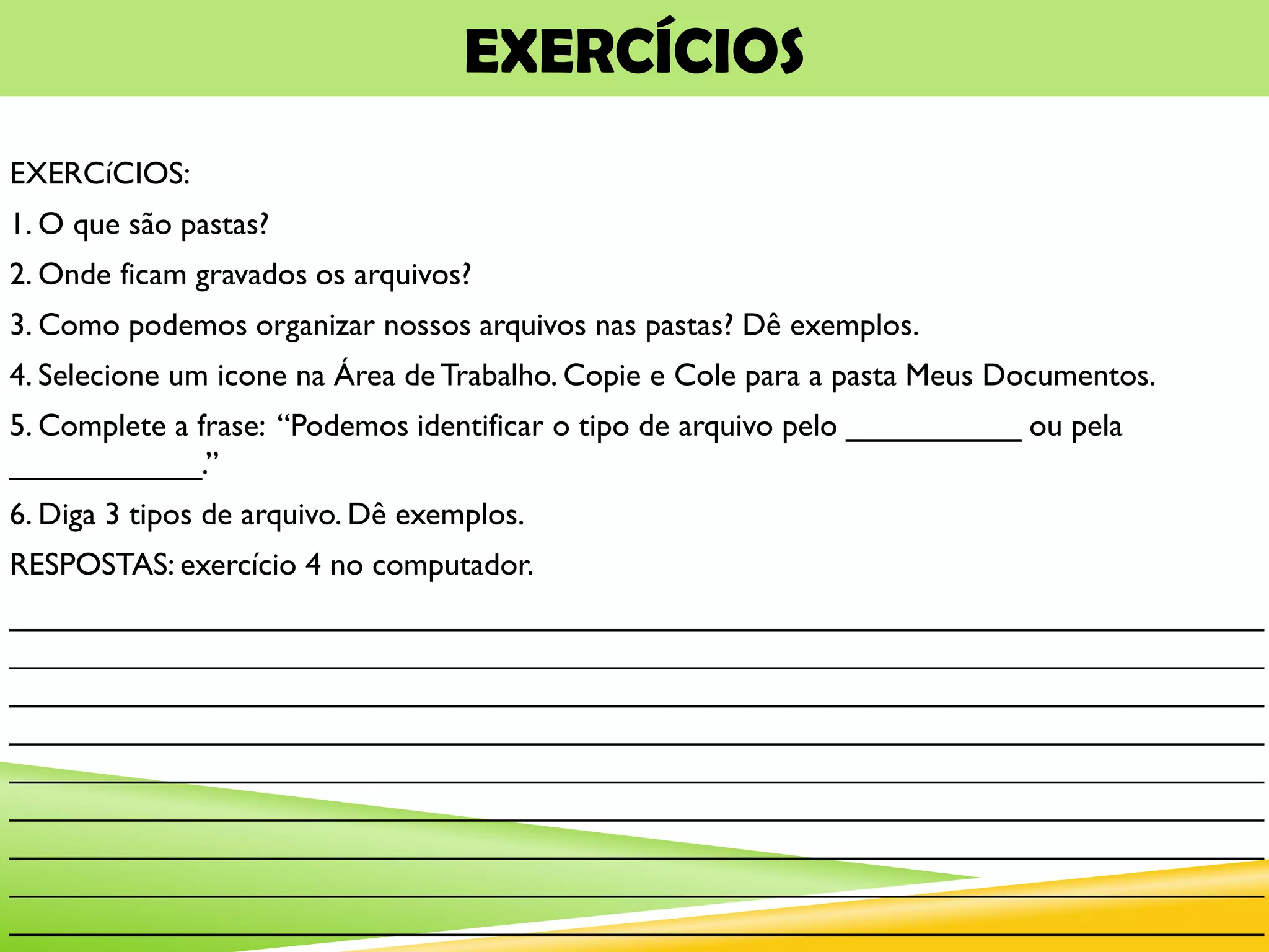 EXERCÍCIOS
EXERCíCIOS:
1. O que são pastas?
2. Onde ficam gravados os arquivos?
3. Como podemos organizar nossos arquivos nas pastas? Dê exemplos.
4. Selecione um icone na Área de Trabalho. Copie e Cole para a pasta Meus Documentos.
5. Complete a frase: “Podemos identificar o tipo de arquivo pelo __________ ou pela
___________.”
6. Diga 3 tipos de arquivo. Dê exemplos.
RESPOSTAS: exercício 4 no computador.
________________________________________________________________________
________________________________________________________________________
________________________________________________________________________
________________________________________________________________________
________________________________________________________________________
________________________________________________________________________
________________________________________________________________________
________________________________________________________________________
________________________________________________________________________
 