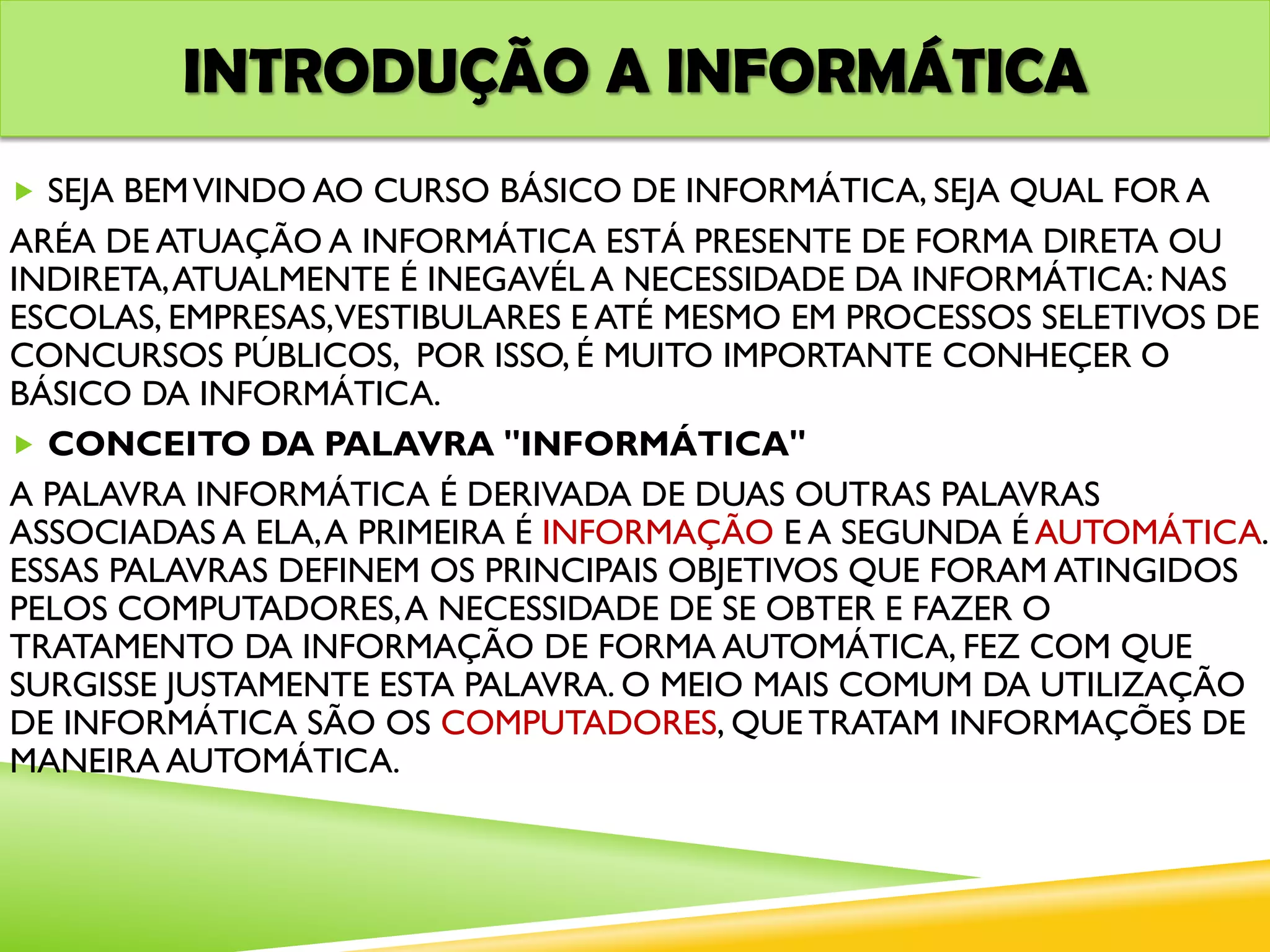 INTRODUÇÃO A INFORMÁTICA
 SEJA BEMVINDO AO CURSO BÁSICO DE INFORMÁTICA, SEJA QUAL FOR A
ARÉA DE ATUAÇÃO A INFORMÁTICA ESTÁ PRESENTE DE FORMA DIRETA OU
INDIRETA,ATUALMENTE É INEGAVÉL A NECESSIDADE DA INFORMÁTICA: NAS
ESCOLAS, EMPRESAS,VESTIBULARES E ATÉ MESMO EM PROCESSOS SELETIVOS DE
CONCURSOS PÚBLICOS, POR ISSO, É MUITO IMPORTANTE CONHEÇER O
BÁSICO DA INFORMÁTICA.
 CONCEITO DA PALAVRA "INFORMÁTICA"
A PALAVRA INFORMÁTICA É DERIVADA DE DUAS OUTRAS PALAVRAS
ASSOCIADAS A ELA,A PRIMEIRA É INFORMAÇÃO E A SEGUNDA É AUTOMÁTICA.
ESSAS PALAVRAS DEFINEM OS PRINCIPAIS OBJETIVOS QUE FORAM ATINGIDOS
PELOS COMPUTADORES,A NECESSIDADE DE SE OBTER E FAZER O
TRATAMENTO DA INFORMAÇÃO DE FORMA AUTOMÁTICA, FEZ COM QUE
SURGISSE JUSTAMENTE ESTA PALAVRA. O MEIO MAIS COMUM DA UTILIZAÇÃO
DE INFORMÁTICA SÃO OS COMPUTADORES, QUE TRATAM INFORMAÇÕES DE
MANEIRA AUTOMÁTICA.
 
