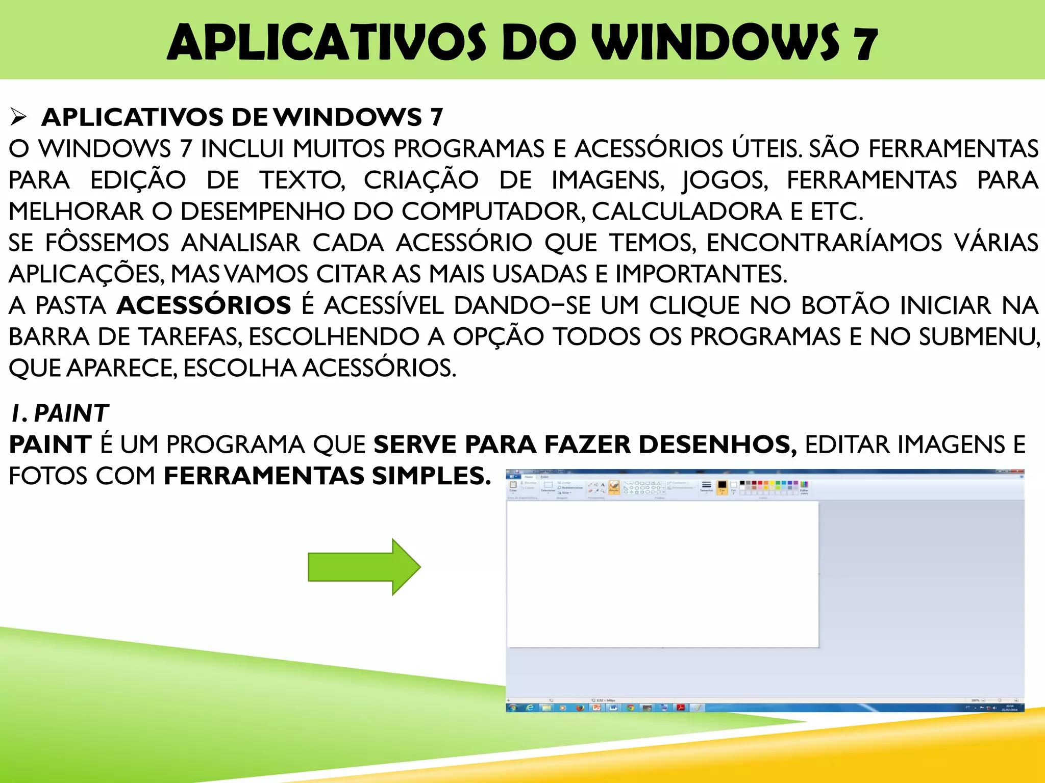 APLICATIVOS DO WINDOWS 7
 APLICATIVOS DEWINDOWS 7
O WINDOWS 7 INCLUI MUITOS PROGRAMAS E ACESSÓRIOS ÚTEIS. SÃO FERRAMENTAS
PARA EDIÇÃO DE TEXTO, CRIAÇÃO DE IMAGENS, JOGOS, FERRAMENTAS PARA
MELHORAR O DESEMPENHO DO COMPUTADOR, CALCULADORA E ETC.
SE FÔSSEMOS ANALISAR CADA ACESSÓRIO QUE TEMOS, ENCONTRARÍAMOS VÁRIAS
APLICAÇÕES, MASVAMOS CITAR AS MAIS USADAS E IMPORTANTES.
A PASTA ACESSÓRIOS É ACESSÍVEL DANDO−SE UM CLIQUE NO BOTÃO INICIAR NA
BARRA DE TAREFAS, ESCOLHENDO A OPÇÃO TODOS OS PROGRAMAS E NO SUBMENU,
QUE APARECE, ESCOLHA ACESSÓRIOS.
1. PAINT
PAINT É UM PROGRAMA QUE SERVE PARA FAZER DESENHOS, EDITAR IMAGENS E
FOTOS COM FERRAMENTAS SIMPLES.
 