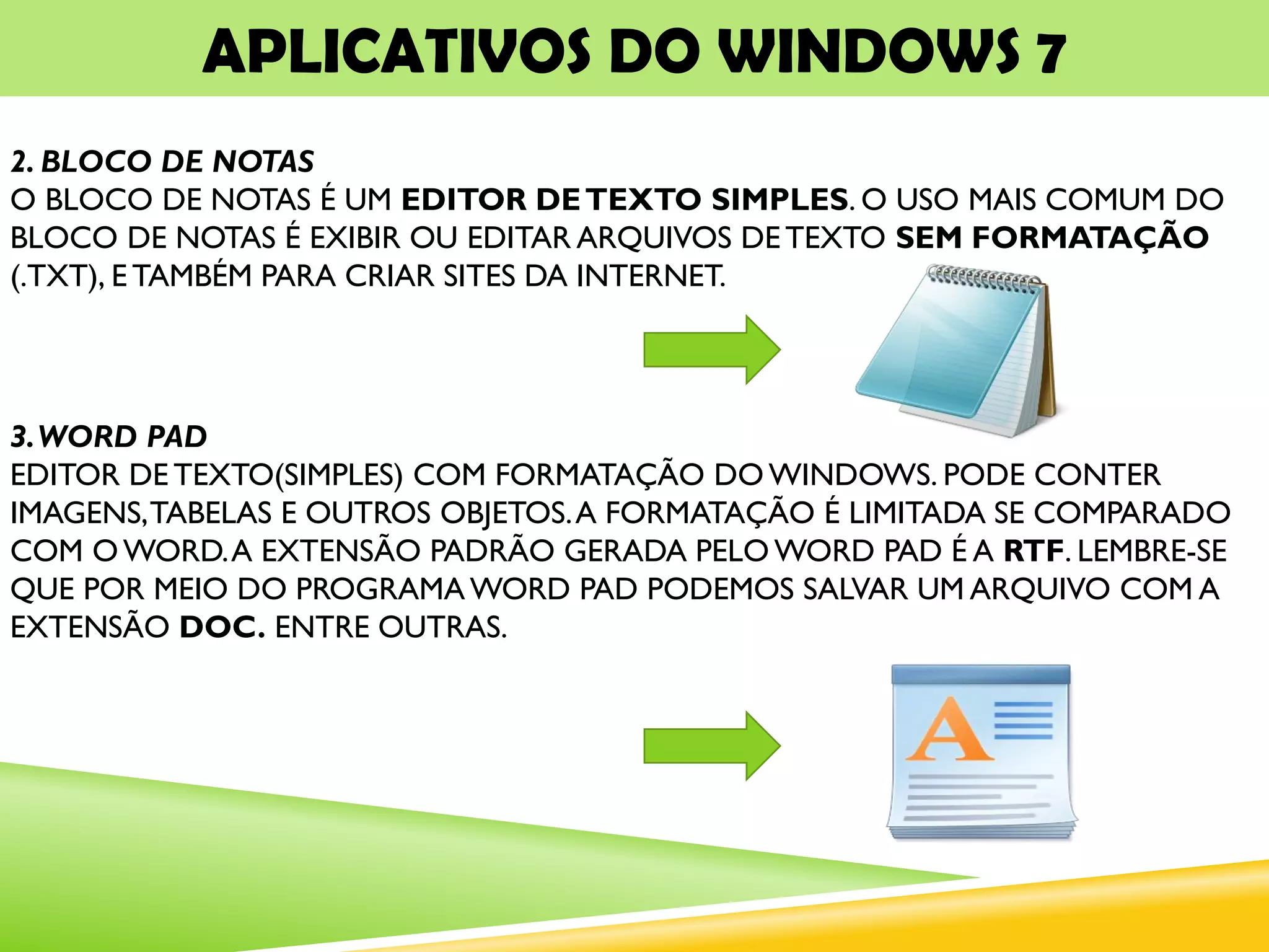 APLICATIVOS DO WINDOWS 7
2. BLOCO DE NOTAS
O BLOCO DE NOTAS É UM EDITOR DETEXTO SIMPLES. O USO MAIS COMUM DO
BLOCO DE NOTAS É EXIBIR OU EDITAR ARQUIVOS DETEXTO SEM FORMATAÇÃO
(.TXT), E TAMBÉM PARA CRIAR SITES DA INTERNET.
3.WORD PAD
EDITOR DE TEXTO(SIMPLES) COM FORMATAÇÃO DO WINDOWS. PODE CONTER
IMAGENS,TABELAS E OUTROS OBJETOS.A FORMATAÇÃO É LIMITADA SE COMPARADO
COM OWORD.A EXTENSÃO PADRÃO GERADA PELO WORD PAD É A RTF. LEMBRE-SE
QUE POR MEIO DO PROGRAMA WORD PAD PODEMOS SALVAR UM ARQUIVO COM A
EXTENSÃO DOC. ENTRE OUTRAS.
 