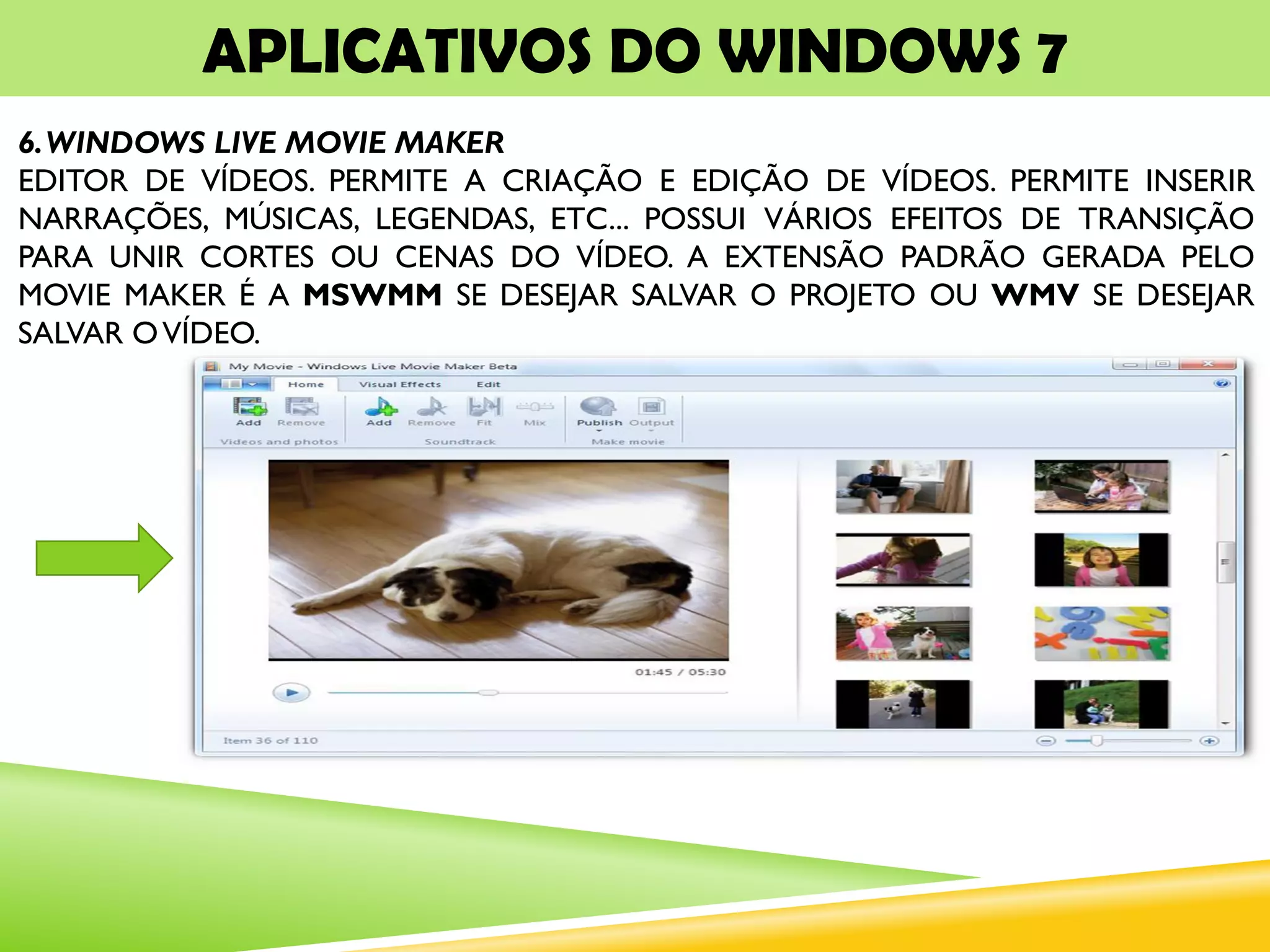 APLICATIVOS DO WINDOWS 7
6.WINDOWS LIVE MOVIE MAKER
EDITOR DE VÍDEOS. PERMITE A CRIAÇÃO E EDIÇÃO DE VÍDEOS. PERMITE INSERIR
NARRAÇÕES, MÚSICAS, LEGENDAS, ETC... POSSUI VÁRIOS EFEITOS DE TRANSIÇÃO
PARA UNIR CORTES OU CENAS DO VÍDEO. A EXTENSÃO PADRÃO GERADA PELO
MOVIE MAKER É A MSWMM SE DESEJAR SALVAR O PROJETO OU WMV SE DESEJAR
SALVAR OVÍDEO.
 