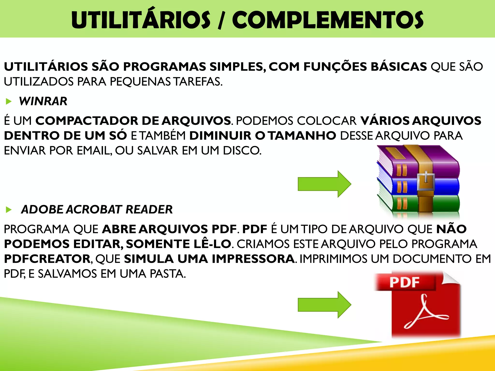 UTILITÁRIOS / COMPLEMENTOS
UTILITÁRIOS SÃO PROGRAMAS SIMPLES, COM FUNÇÕES BÁSICAS QUE SÃO
UTILIZADOS PARA PEQUENAS TAREFAS.
 WINRAR
É UM COMPACTADOR DE ARQUIVOS. PODEMOS COLOCAR VÁRIOS ARQUIVOS
DENTRO DE UM SÓ E TAMBÉM DIMINUIR OTAMANHO DESSE ARQUIVO PARA
ENVIAR POR EMAIL, OU SALVAR EM UM DISCO.
 ADOBE ACROBAT READER
PROGRAMA QUE ABRE ARQUIVOS PDF. PDF É UM TIPO DE ARQUIVO QUE NÃO
PODEMOS EDITAR, SOMENTE LÊ-LO. CRIAMOS ESTE ARQUIVO PELO PROGRAMA
PDFCREATOR, QUE SIMULA UMA IMPRESSORA. IMPRIMIMOS UM DOCUMENTO EM
PDF, E SALVAMOS EM UMA PASTA.
 