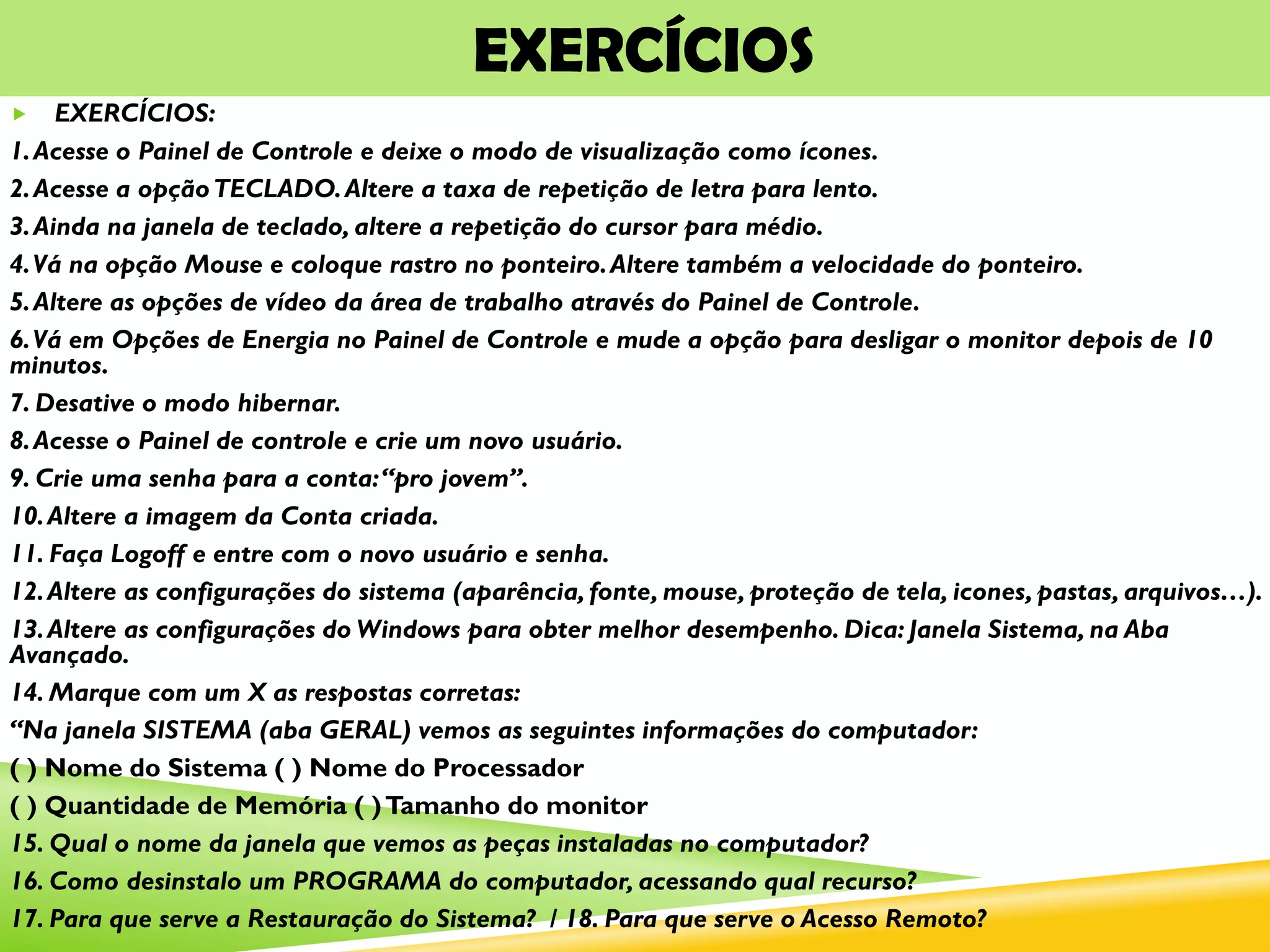 EXERCÍCIOS
 EXERCÍCIOS:
1.Acesse o Painel de Controle e deixe o modo de visualização como ícones.
2.Acesse a opçãoTECLADO.Altere a taxa de repetição de letra para lento.
3.Ainda na janela de teclado, altere a repetição do cursor para médio.
4.Vá na opção Mouse e coloque rastro no ponteiro.Altere também a velocidade do ponteiro.
5.Altere as opções de vídeo da área de trabalho através do Painel de Controle.
6.Vá em Opções de Energia no Painel de Controle e mude a opção para desligar o monitor depois de 10
minutos.
7. Desative o modo hibernar.
8.Acesse o Painel de controle e crie um novo usuário.
9. Crie uma senha para a conta:“pro jovem”.
10.Altere a imagem da Conta criada.
11. Faça Logoff e entre com o novo usuário e senha.
12.Altere as configurações do sistema (aparência, fonte, mouse, proteção de tela, icones, pastas, arquivos…).
13.Altere as configurações do Windows para obter melhor desempenho. Dica: Janela Sistema, na Aba
Avançado.
14. Marque com um X as respostas corretas:
“Na janela SISTEMA (aba GERAL) vemos as seguintes informações do computador:
( ) Nome do Sistema ( ) Nome do Processador
( ) Quantidade de Memória ( )Tamanho do monitor
15. Qual o nome da janela que vemos as peças instaladas no computador?
16. Como desinstalo um PROGRAMA do computador, acessando qual recurso?
17. Para que serve a Restauração do Sistema? / 18. Para que serve o Acesso Remoto?
 