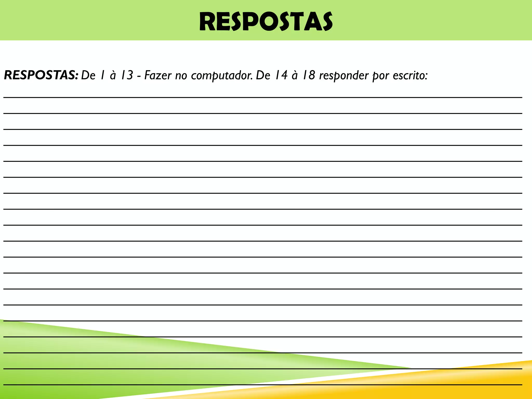RESPOSTAS
RESPOSTAS: De 1 à 13 - Fazer no computador. De 14 à 18 responder por escrito:
_______________________________________________________________________
_______________________________________________________________________
_______________________________________________________________________
_______________________________________________________________________
_______________________________________________________________________
_______________________________________________________________________
_______________________________________________________________________
_______________________________________________________________________
_______________________________________________________________________
_______________________________________________________________________
_______________________________________________________________________
_______________________________________________________________________
_______________________________________________________________________
_______________________________________________________________________
_______________________________________________________________________
_______________________________________________________________________
_______________________________________________________________________
_______________________________________________________________________
_______________________________________________________________________
 