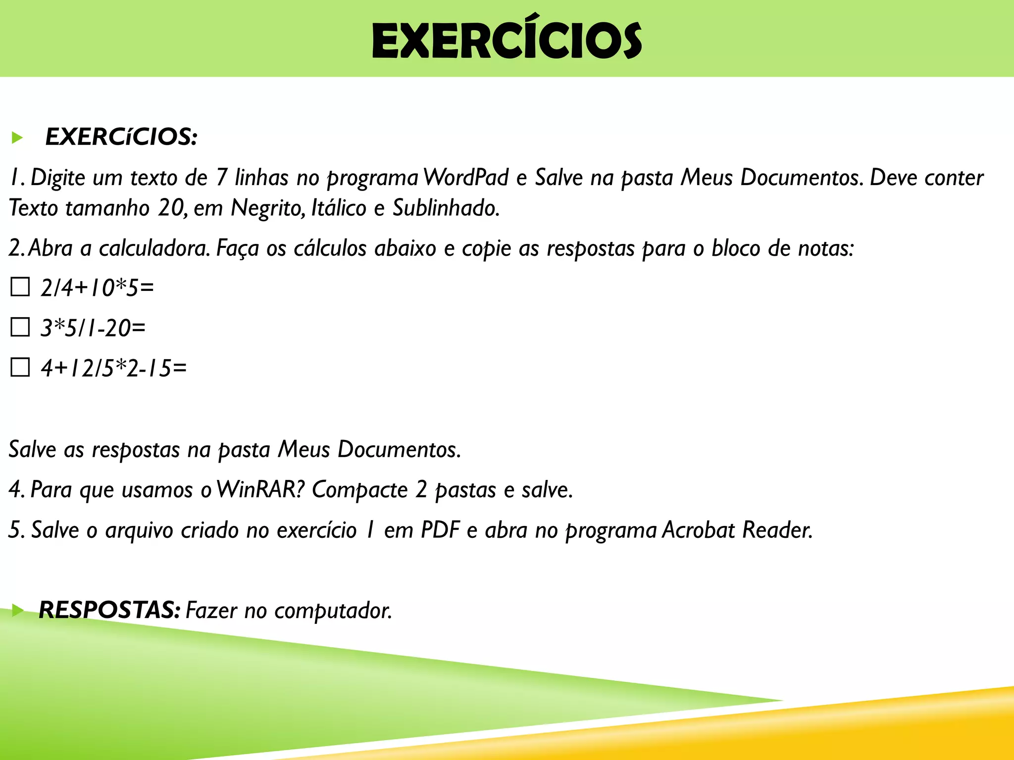 EXERCÍCIOS
 EXERCíCIOS:
1. Digite um texto de 7 linhas no programaWordPad e Salve na pasta Meus Documentos. Deve conter
Texto tamanho 20, em Negrito, Itálico e Sublinhado.
2.Abra a calculadora. Faça os cálculos abaixo e copie as respostas para o bloco de notas:
2/4+10*5=
3*5/1-20=
4+12/5*2-15=
Salve as respostas na pasta Meus Documentos.
4. Para que usamos oWinRAR? Compacte 2 pastas e salve.
5. Salve o arquivo criado no exercício 1 em PDF e abra no programa Acrobat Reader.
 RESPOSTAS: Fazer no computador.
 